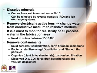 • Dissolve minerals
– Comes from salt in normal water Na+
Cl-
– Can be removed by reverse osmosis (RO) and ion
exchange systems
• Remove electrically active ions → change water
from conductive medium to resistive medium
• It is a must to monitor resistivity of all process
water in the fabrication area
– Need to obtain between 15-18 MΩ
• Remove contaminants
– Solid particles: sand filtration, earth filtration, membrane
– Bacteria: sterilise using UV radiation and filter out the
particles
– Organics (plant & fecal materials): carbon bed filtration
– Dissolved O2 & CO2: force draft decarbonators and
vacuum degasifiers
 