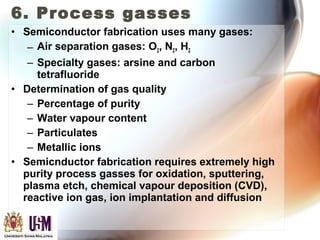6. Process gasses
• Semiconductor fabrication uses many gases:
– Air separation gases: O2, N2, H2
– Specialty gases: arsine and carbon
tetrafluoride
• Determination of gas quality
– Percentage of purity
– Water vapour content
– Particulates
– Metallic ions
• Semicnductor fabrication requires extremely high
purity process gasses for oxidation, sputtering,
plasma etch, chemical vapour deposition (CVD),
reactive ion gas, ion implantation and diffusion
 