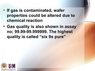• If gas is contaminated, wafer
properties could be altered due to
chemical reaction
• Gas quality is also shown in assay
no; 99.99-99.999999. The highest
quality is called “six 9s pure”
 