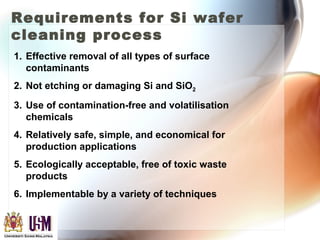 Requirements for Si wafer
cleaning process
1. Effective removal of all types of surface
contaminants
2. Not etching or damaging Si and SiO2
3. Use of contamination-free and volatilisation
chemicals
4. Relatively safe, simple, and economical for
production applications
5. Ecologically acceptable, free of toxic waste
products
6. Implementable by a variety of techniques
 