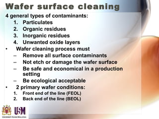 Wafer surface cleaning
4 general types of contaminants:
1. Particulates
2. Organic residues
3. Inorganic residues
4. Unwanted oxide layers
• Wafer cleaning process must
– Remove all surface contaminants
– Not etch or damage the wafer surface
– Be safe and economical in a production
setting
– Be ecological acceptable
• 2 primary wafer conditions:
1. Front end of the line (FEOL)
2. Back end of the line (BEOL)
 