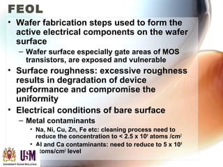 FEOL
• Wafer fabrication steps used to form the
active electrical components on the wafer
surface
– Wafer surface especially gate areas of MOS
transistors, are exposed and vulnerable
• Surface roughness: excessive roughness
results in degradation of device
performance and compromise the
uniformity
• Electrical conditions of bare surface
– Metal contaminants
• Na, Ni, Cu, Zn, Fe etc: cleaning process need to
reduce the concentration to < 2.5 x 109
atoms /cm2
• Al and Ca contaminants: need to reduce to 5 x 109
atoms/cm2
level
 