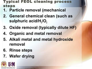 Typical FEOL cleaning process
steps
1. Particle removal (mechanical
2. General chemical clean (such as
sulphuric acid/H2/O2
3. Oxide removal (typically dilute HF)
4. Organic and metal removal
5. Alkali metal and metal hydroxide
removal
6. Rinse steps
7. Wafer drying
 