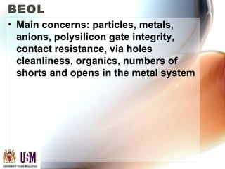 BEOL
• Main concerns: particles, metals,
anions, polysilicon gate integrity,
contact resistance, via holes
cleanliness, organics, numbers of
shorts and opens in the metal system
 