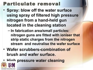 Particulate removal
• Spray: blow off the water surface
using spray of filtered high pressure
nitrogen from a hand-held gun
located in the cleaning station
– In fabrication area/small particles:
nitrogen guns are fitted with ioniser that
strip static charges from the nitrogen
stream and neutralise the wafer surface
• Wafer scrubbers-combination of
brush and wafer surface.
• High pressure water cleaning
 