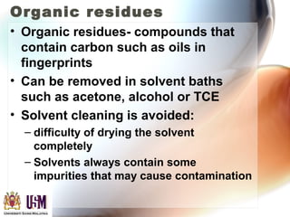 Organic residues
• Organic residues- compounds that
contain carbon such as oils in
fingerprints
• Can be removed in solvent baths
such as acetone, alcohol or TCE
• Solvent cleaning is avoided:
– difficulty of drying the solvent
completely
– Solvents always contain some
impurities that may cause contamination
 
