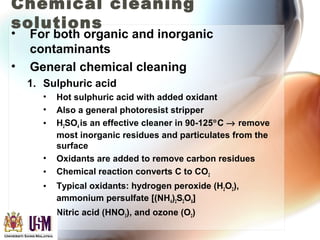 Chemical cleaning
solutions
• For both organic and inorganic
contaminants
• General chemical cleaning
1. Sulphuric acid
• Hot sulphuric acid with added oxidant
• Also a general photoresist stripper
• H2SO4 is an effective cleaner in 90-125°C → remove
most inorganic residues and particulates from the
surface
• Oxidants are added to remove carbon residues
• Chemical reaction converts C to CO2
• Typical oxidants: hydrogen peroxide (H2O2),
ammonium persulfate [(NH4)2S2O8]
• Nitric acid (HNO3), and ozone (O2)
 