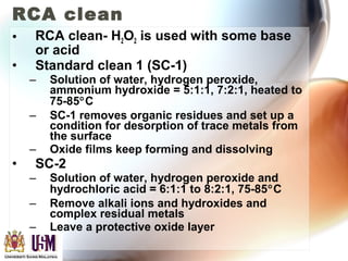 RCA clean
• RCA clean- H2O2 is used with some base
or acid
• Standard clean 1 (SC-1)
– Solution of water, hydrogen peroxide,
ammonium hydroxide = 5:1:1, 7:2:1, heated to
75-85°C
– SC-1 removes organic residues and set up a
condition for desorption of trace metals from
the surface
– Oxide films keep forming and dissolving
• SC-2
– Solution of water, hydrogen peroxide and
hydrochloric acid = 6:1:1 to 8:2:1, 75-85°C
– Remove alkali ions and hydroxides and
complex residual metals
– Leave a protective oxide layer
 