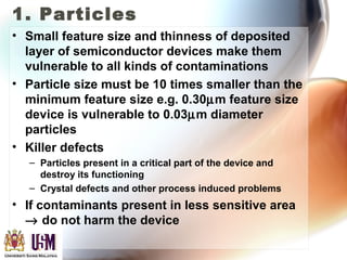 1. Particles
• Small feature size and thinness of deposited
layer of semiconductor devices make them
vulnerable to all kinds of contaminations
• Particle size must be 10 times smaller than the
minimum feature size e.g. 0.30µm feature size
device is vulnerable to 0.03µm diameter
particles
• Killer defects
– Particles present in a critical part of the device and
destroy its functioning
– Crystal defects and other process induced problems
• If contaminants present in less sensitive area
→ do not harm the device
 