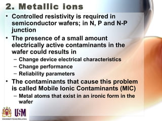 2. Metallic ions
• Controlled resistivity is required in
semiconductor wafers; in N, P and N-P
junction
• The presence of a small amount
electrically active contaminants in the
wafer could results in
– Change device electrical characteristics
– Change performance
– Reliability parameters
• The contaminants that cause this problem
is called Mobile Ionic Contaminants (MIC)
– Metal atoms that exist in an ironic form in the
wafer
 