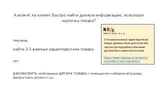 А может ли клиент быстро найти данную информацию, используя
карточку товара?
Например,
найти 2-3 важные характеристики товара
или
рассмотреть необходимые детали товара, с помощью его изображений (размер,
фактура ткани, детали и т.д.).
3-4 самые важные характеристики
товара должны быть доступны без
скрола (на подробное описание
должна быть заметная ссылка).
https://www.nngroup.com/reports/
ecommerce-user-experience/
 
