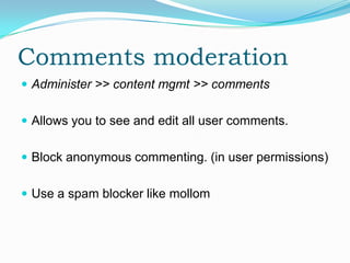 Comments moderation
 Administer >> content mgmt >> comments


 Allows you to see and edit all user comments.


 Block anonymous commenting. (in user permissions)


 Use a spam blocker like mollom
 