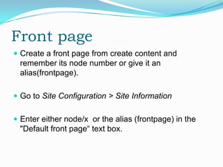 Front page
 Create a front page from create content and
 remember its node number or give it an
 alias(frontpage).

 Go to Site Configuration > Site Information


 Enter either node/x or the alias (frontpage) in the
 "Default front page“ text box.
 