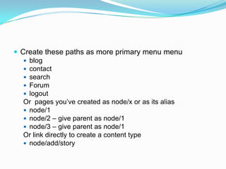  Create these paths as more primary menu menu
    blog
    contact
    search
    Forum
    logout
   Or pages you’ve created as node/x or as its alias
    node/1
    node/2 – give parent as node/1
    node/3 – give parent as node/1
   Or link directly to create a content type
    node/add/story
 