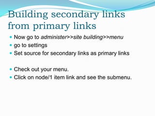 Building secondary links
from primary links
 Now go to administer>>site building>>menu
 go to settings
 Set source for secondary links as primary links


 Check out your menu.
 Click on node/1 item link and see the submenu.
 