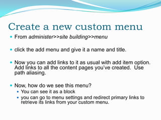 Create a new custom menu
 From administer>>site building>>menu

 click the add menu and give it a name and title.

 Now you can add links to it as usual with add item option.
  Add links to all the content pages you’ve created. Use
  path aliasing.

 Now, how do we see this menu?
    You can see it as a block
    you can go to menu settings and redirect primary links to
     retrieve its links from your custom menu.
 