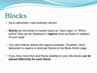 Blocks
 Go to administer>>site building>>blocks


 Blocks are the boxes of content (such as "User Login" or "Who's
  online") that can be displayed in regions (such as footer or sidebar)
  on your page

 Your site's theme defines the regions available. Therefore, block
  placement in regions is done per theme on the Block Admin page.

 If you have more than one theme enabled on your site blocks can be
  placed differently for each theme
 