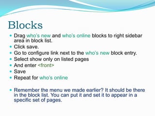 Blocks
 Drag who’s new and who’s online blocks to right sidebar
    area in block list.
   Click save.
   Go to configure link next to the who’s new block entry.
   Select show only on listed pages
   And enter <front>
   Save
   Repeat for who’s online

 Remember the menu we made earlier? It should be there
    in the block list. You can put it and set it to appear in a
    specific set of pages.
 