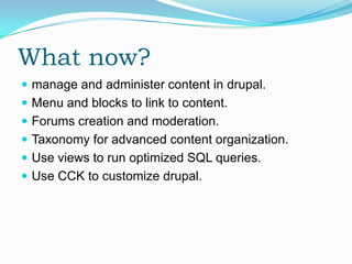 What now?
 manage and administer content in drupal.
 Menu and blocks to link to content.
 Forums creation and moderation.
 Taxonomy for advanced content organization.
 Use views to run optimized SQL queries.
 Use CCK to customize drupal.
 