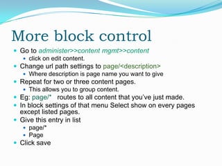 More block control
 Go to administer>>content mgmt>>content
    click on edit content.
 Change url path settings to page/<description>
    Where description is page name you want to give
 Repeat for two or three content pages.
    This allows you to group content.
 Eg: page/* routes to all content that you’ve just made.
 In block settings of that menu Select show on every pages
  except listed pages.
 Give this entry in list
    page/*
    Page
 Click save
 