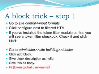 A block trick – step 1
 Go to site config>>input formats.
 Click configure next to filtered HTML
 If you’ve installed the token filter module earlier, you
  will see a token filter checkbox. Check it and click
  save.

 Go to administer>>site building>>blocks
 Click add block.
 Give block description as hello.
 Give this as body.
 Hi [token global user-name]!
 