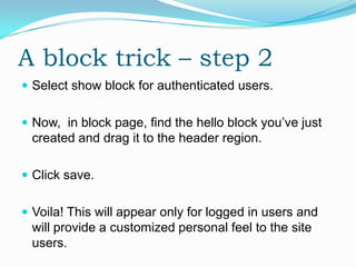 A block trick – step 2
 Select show block for authenticated users.


 Now, in block page, find the hello block you’ve just
 created and drag it to the header region.

 Click save.


 Voila! This will appear only for logged in users and
 will provide a customized personal feel to the site
 users.
 