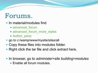 Forums.
 In material/modules find
    advanced_forum
    advanced_forum_more_styles
    Author_pane
 go to c:/wamp/www/mysite/sites/all
 Copy these files into modules folder.
 Right click the tar file and click extract here.

 In browser, go to administer>site building>modules
    Enable all forum modules.
 