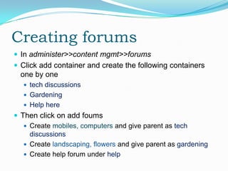 Creating forums
 In administer>>content mgmt>>forums
 Click add container and create the following containers
  one by one
    tech discussions
    Gardening
    Help here
 Then click on add foums
    Create mobiles, computers and give parent as tech
     discussions
    Create landscaping, flowers and give parent as gardening
    Create help forum under help
 