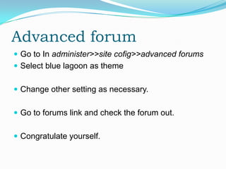 Advanced forum
 Go to In administer>>site cofig>>advanced forums
 Select blue lagoon as theme


 Change other setting as necessary.


 Go to forums link and check the forum out.


 Congratulate yourself.
 
