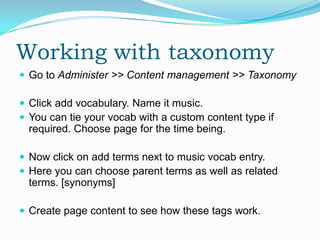Working with taxonomy
 Go to Administer >> Content management >> Taxonomy

 Click add vocabulary. Name it music.
 You can tie your vocab with a custom content type if
  required. Choose page for the time being.

 Now click on add terms next to music vocab entry.
 Here you can choose parent terms as well as related
  terms. [synonyms]

 Create page content to see how these tags work.
 