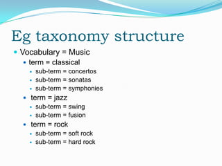 Eg taxonomy structure
 Vocabulary = Music
    term = classical
       sub-term = concertos
       sub-term = sonatas
       sub-term = symphonies
   term = jazz
     sub-term = swing
     sub-term = fusion

   term = rock
     sub-term = soft rock
     sub-term = hard rock
 
