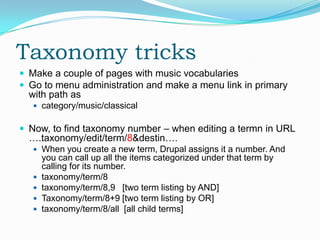 Taxonomy tricks
 Make a couple of pages with music vocabularies
 Go to menu administration and make a menu link in primary
  with path as
    category/music/classical


 Now, to find taxonomy number – when editing a termn in URL
  ….taxonomy/edit/term/8&destin….
    When you create a new term, Drupal assigns it a number. And
       you can call up all the items categorized under that term by
       calling for its number.
      taxonomy/term/8
      taxonomy/term/8,9 [two term listing by AND]
      Taxonomy/term/8+9 [two term listing by OR]
      taxonomy/term/8/all [all child terms]
 