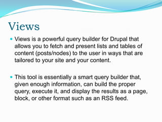 Views
 Views is a powerful query builder for Drupal that
 allows you to fetch and present lists and tables of
 content (posts/nodes) to the user in ways that are
 tailored to your site and your content.

 This tool is essentially a smart query builder that,
 given enough information, can build the proper
 query, execute it, and display the results as a page,
 block, or other format such as an RSS feed.
 