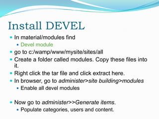 Install DEVEL
 In material/modules find
    Devel module
 go to c:/wamp/www/mysite/sites/all
 Create a folder called modules. Copy these files into
  it.
 Right click the tar file and click extract here.
 In browser, go to administer>site building>modules
   Enable all devel modules


 Now go to administer>>Generate items.
   Populate categories, users and content.
 