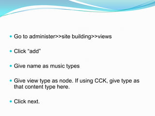  Go to administer>>site building>>views

 Click “add”

 Give name as music types

 Give view type as node. If using CCK, give type as
 that content type here.

 Click next.
 
