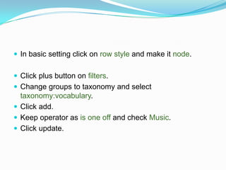  In basic setting click on row style and make it node.


 Click plus button on filters.
 Change groups to taxonomy and select
  taxonomy:vocabulary.
 Click add.
 Keep operator as is one off and check Music.
 Click update.
 