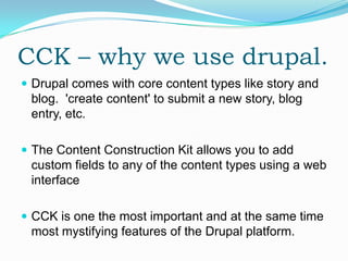 CCK – why we use drupal.
 Drupal comes with core content types like story and
 blog. 'create content' to submit a new story, blog
 entry, etc.

 The Content Construction Kit allows you to add
 custom fields to any of the content types using a web
 interface

 CCK is one the most important and at the same time
 most mystifying features of the Drupal platform.
 