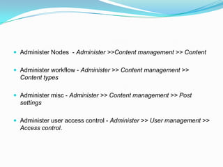  Administer Nodes - Administer >>Content management >> Content


 Administer workflow - Administer >> Content management >>
  Content types

 Administer misc - Administer >> Content management >> Post
  settings

 Administer user access control - Administer >> User management >>
  Access control.
 