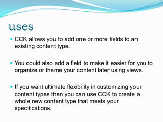 uses
 CCK allows you to add one or more fields to an
  existing content type.

 You could also add a field to make it easier for you to
  organize or theme your content later using views.

 If you want ultimate flexibility in customizing your
  content types then you can use CCK to create a
  whole new content type that meets your
  specifications.
 