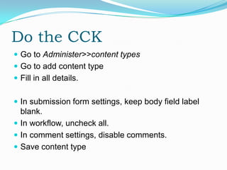 Do the CCK
 Go to Administer>>content types
 Go to add content type
 Fill in all details.


 In submission form settings, keep body field label
  blank.
 In workflow, uncheck all.
 In comment settings, disable comments.
 Save content type
 