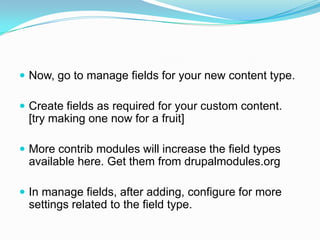  Now, go to manage fields for your new content type.

 Create fields as required for your custom content.
 [try making one now for a fruit]

 More contrib modules will increase the field types
 available here. Get them from drupalmodules.org

 In manage fields, after adding, configure for more
 settings related to the field type.
 