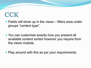 CCK
 Fields will show up in the views – filters area under
 groups “content type”.

 You can customise exactly how you present all
 available content sorted however you require from
 the views module.

 Play around with this as per your requirements.
 