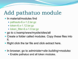Add pathatuo module
 In material/modules find
    pathauto-6.x-1.2.tar.gz
    token-6.x-1.12.tar.gz
    token_filter-6.x-1.0.tar.gz
 go to c:/wamp/www/mysite/sites/all
 Create a folder called modules. Copy these files into
  it.
 Right click the tar file and click extract here.

 In browser, go to administer>site building>modules
    Enable pathatuo and all token modules.
 