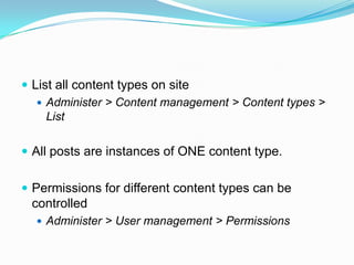  List all content types on site
    Administer > Content management > Content types >
     List

 All posts are instances of ONE content type.


 Permissions for different content types can be
 controlled
   Administer > User management > Permissions
 