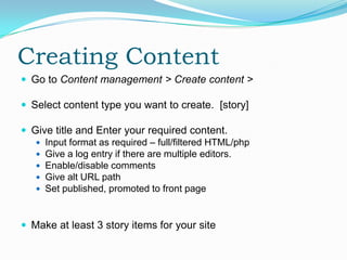 Creating Content
 Go to Content management > Create content >

 Select content type you want to create. [story]

 Give title and Enter your required content.
    Input format as required – full/filtered HTML/php
    Give a log entry if there are multiple editors.
    Enable/disable comments
    Give alt URL path
    Set published, promoted to front page



 Make at least 3 story items for your site
 