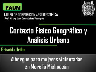 Contexto Físico Geográfico y Análisis Urbano FAUM TALLER DE COMPOSICIÓN ARQUITECTÓNICA Prof.  M. Arq. Juan Carlos Lobato Valdespino Briseida   Uribe 