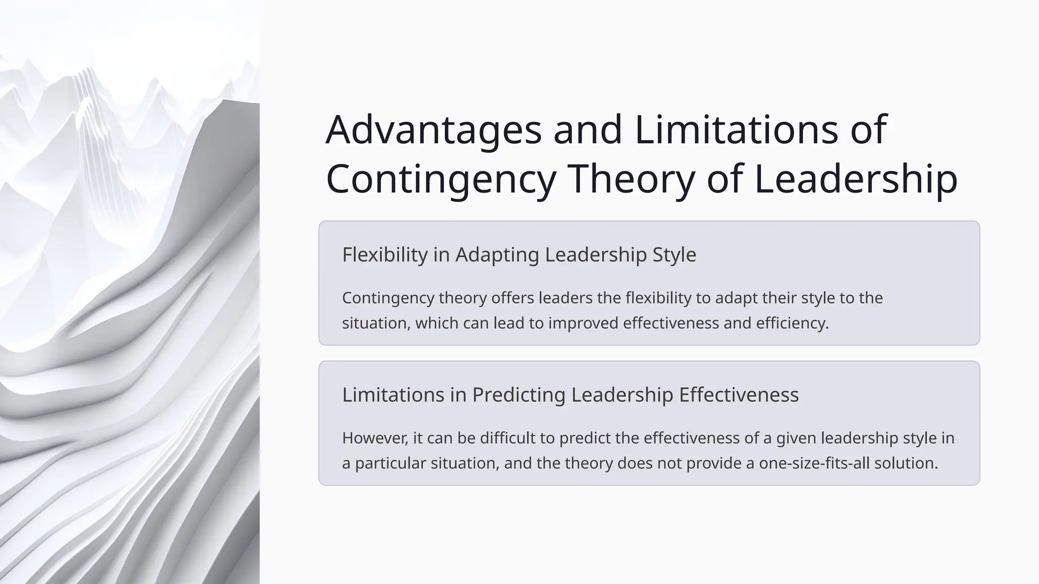 Advantages and Limitations of
Contingency Theory of Leadership
Flexibility in Adapting Leadership Style
Contingency theory offers leaders the flexibility to adapt their style to the
situation, which can lead to improved effectiveness and efficiency.
Limitations in Predicting Leadership Effectiveness
However, it can be difficult to predict the effectiveness of a given leadership style in
a particular situation, and the theory does not provide a one-size-fits-all solution.
 