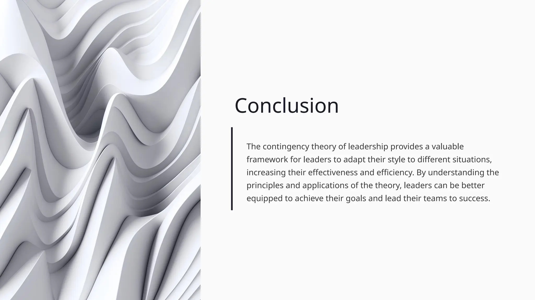 Conclusion
The contingency theory of leadership provides a valuable
framework for leaders to adapt their style to different situations,
increasing their effectiveness and efficiency. By understanding the
principles and applications of the theory, leaders can be better
equipped to achieve their goals and lead their teams to success.
 