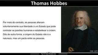 Por meio do contrato, as pessoas alienam
voluntariamente sua liberdade à um Estado que pode
controlar as paixões humanas e estabelecer a ordem.
Dito de outra forma, a origem do Estado não é a
natureza, mas um pacto entre as pessoas.
Thomas Hobbes
 