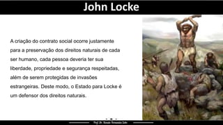 John Locke
A criação do contrato social ocorre justamente
para a preservação dos direitos naturais de cada
ser humano, cada pessoa deveria ter sua
liberdade, propriedade e segurança respeitadas,
além de serem protegidas de invasões
estrangeiras. Deste modo, o Estado para Locke é
um defensor dos direitos naturais.
 
